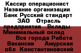 Кассир-операционист › Название организации ­ Банк Русский стандарт, ЗАО › Отрасль предприятия ­ Вклады › Минимальный оклад ­ 35 000 - Все города Работа » Вакансии   . Амурская обл.,Константиновский р-н